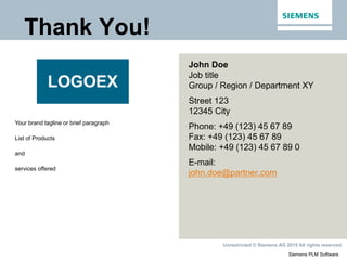 Siemens PLM Software
Unrestricted © Siemens AG 2015 All rights reserved.
John Doe
Job title
Group / Region / Department XY
Street 123
12345 City
Phone: +49 (123) 45 67 89
Fax: +49 (123) 45 67 89
Mobile: +49 (123) 45 67 89 0
E-mail:
john.doe@partner.com
Your brand tagline or brief paragraph
List of Products
and
services offered
Thank You!
 