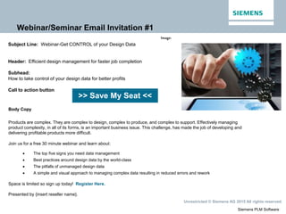 Siemens PLM Software
Unrestricted © Siemens AG 2015 All rights reserved.
Webinar/Seminar Email Invitation #1
>> Save My Seat <<
Subject Line: Webinar-Get CONTROL of your Design Data
Header: Efficient design management for faster job completion
Subhead:
How to take control of your design data for better profits
Call to action button
Body Copy
Products are complex. They are complex to design, complex to produce, and complex to support. Effectively managing
product complexity, in all of its forms, is an important business issue. This challenge, has made the job of developing and
delivering profitable products more difficult.
Join us for a free 30 minute webinar and learn about:
 The top five signs you need data management
 Best practices around design data by the world-class
 The pitfalls of unmanaged design data
 A simple and visual approach to managing complex data resulting in reduced errors and rework
Space is limited so sign up today! Register Here.
Presented by {insert reseller name}.
Image:
 