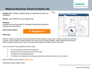 Siemens PLM Software
Unrestricted © Siemens AG 2015 All rights reserved.
Webinar/Seminar Email Invitation #2
>> Register<<
Image:
Subject Line: Webinar- Efficient design management for faster job
completion
Header: Get CONTROL of your Design Data
Subhead:
A simple and visual approach to managing complex data resulting in
reduced errors and rework
Call to action button
Body Copy
Research shows that effectively managing design data offers tangible business value. It helps manufacturers grow their
business, respond rapidly to market changes, and control cost to improve profitability. Data management does this by
helping companies better control, access, and share their designs and related product information.
Join us for a free 30 minute webinar and learn about:
 The top five signs you need data management
 Best practices around design data by the world-class
 The pitfalls of unmanaged design data
 A simple and visual approach to managing complex data resulting in reduced errors and rework
Space is limited so sign up today! Register Here.
Presented by {insert reseller name}.
 