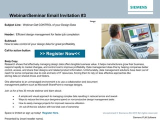 Siemens PLM Software
Unrestricted © Siemens AG 2015 All rights reserved.
Webinar/Seminar Email Invitation #3
>> Register Now<<
Image:
Subject Line: Webinar-Get CONTROL of your Design Data
Header: Efficient design management for faster job completion
Subhead:
How to take control of your design data for great profitability
Call to action button
Body Copy
Research shows that effectively managing design data offers tangible business value. It helps manufacturers grow their business,
respond rapidly to market changes, and control cost to improve profitability. Data management does this by helping companies better
control, access, and share their designs and related product information. Unfortunately, data management solutions have been out of
reach for some companies due to cost and lack of IT resources, forcing them to rely on less effective approaches like
storing data on shared drives and folders.
One alternative to an unmanaged environment is to use a collaboration and document
management platform such as Microsoft SharePoint to manage designs.
Join us for a free 30 minute webinar and learn about:
 A simple and visual approach to managing complex data resulting in reduced errors and rework
 Ways to reduce the time your designers spend on non-productive design management tasks
 How to easily manage projects for improved resource utilization
 An out-of-the box solution with low total cost of ownership
Space is limited so sign up today! Register Here.
Presented by {insert reseller name}.
 