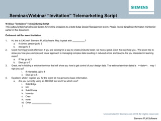Siemens PLM Software
Unrestricted © Siemens AG 2015 All rights reserved.
Seminar/Webinar “Invitation” Telemarketing Script
Webinar “Invitation” Telemarketing Script
This outbound telemarketing call scripts for inviting prospects to a Solid Edge Design Management event. Please review targeting information mentioned
earlier in this document.
Outbound call for event invitation
1. Hi, this is XXX with Siemens PLM Software. May I speak with __________?
a. If correct person go to 2
b. else go to 6
2. Good morning | Good afternoon. If you are looking for a way to create products faster, we have a great event that can help you . We would like to
show you how you a simple and visual approach to managing complex data resulting in reduced errors and rework Are you interested in learning
more?
a. If Yes go to 3
b. Else go to 7
3. Great, we’re holding a webinar/seminar that will show you how to get control of your design data. The webinar/seminar dates is <<date>>. may I
sign you up?
i. If interested, go to 4
ii. Else go to 5
4. Excellent, while I register you for the event let me get some basic information.
a. Are you currently using an 3D CAD tool and if so which one?
i. Solid Edge
ii. NX
iii. SolidWorks
iv. Inventor
v. Creo
vi. none
vii. Other ________________
)
 