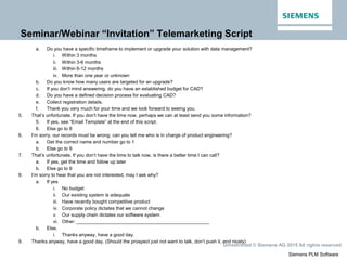 Siemens PLM Software
Unrestricted © Siemens AG 2015 All rights reserved.
Seminar/Webinar “Invitation” Telemarketing Script
a. Do you have a specific timeframe to implement or upgrade your solution with data management?
i. Within 3 months
ii. Within 3-6 months
iii. Within 6-12 months
iv. More than one year or unknown
b. Do you know how many users are targeted for an upgrade?
c. If you don’t mind answering, do you have an established budget for CAD?
d. Do you have a defined decision process for evaluating CAD?
e. Collect registration details.
f. Thank you very much for your time and we look forward to seeing you.
5. That’s unfortunate. If you don’t have the time now, perhaps we can at least send you some information?
5. If yes, see “Email Template” at the end of this script.
6. Else go to 8
6. I’m sorry, our records must be wrong; can you tell me who is in charge of product engineering?
a. Get the correct name and number go to 1
b. Else go to 9
7. That’s unfortunate. If you don’t have the time to talk now, is there a better time I can call?
a. If yes, get the time and follow up later
b. Else go to 9
8. I’m sorry to hear that you are not interested, may I ask why?
a. If yes
i. No budget
ii. Our existing system is adequate
iii. Have recently bought competitive product
iv. Corporate policy dictates that we cannot change
v. Our supply chain dictates our software system
vi. Other: __________________________________________________
b. Else,
i. Thanks anyway, have a good day.
9. Thanks anyway, have a good day. (Should the prospect just not want to talk, don’t push it, end nicely)
 