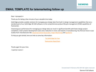 Siemens PLM Software
Unrestricted © Siemens AG 2015 All rights reserved.
EMAIL TEMPLATE for telemarketing follow up
Dear <<prospect>>
Thank you for taking a few minutes of your valuable time today.
Solid Edge provides scalable solutions for managing your design data from built-in design management capabilities that are a
standard part of our Solid Edge 3D CAD software, to the comprehensive product lifecycle management (PLM) capabilities of
Teamcenter.
Improving your performance for managing your design data can result in significant benefits with faster design project
completion, lower product development costs and a reduction in errors and rework in manufacturing. You find out more in case
studies from manufacturers like Industrial Control Associates, Anger Machining and Sparkonix.
To help you get started, here are links to some key information:
Try Solid Edge for Free
Teamcenter Rapid Start
Thanks again for your time.
<<partner name>>
 