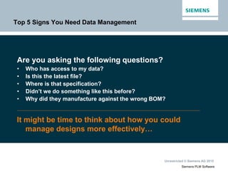 Unrestricted © Siemens AG 2015
Siemens PLM Software
Top 5 Signs You Need Data Management
Are you asking the following questions?
• Who has access to my data?
• Is this the latest file?
• Where is that specification?
• Didn’t we do something like this before?
• Why did they manufacture against the wrong BOM?
It might be time to think about how you could
manage designs more effectively…
 