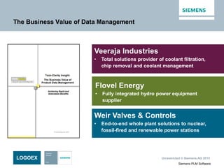 Unrestricted © Siemens AG 2015
Siemens PLM Software
The Business Value of Data Management
Veeraja Industries
• Total solutions provider of coolant filtration,
chip removal and coolant management
LOGOEX
Flovel Energy
• Fully integrated hydro power equipment
supplier
Weir Valves & Controls
• End-to-end whole plant solutions to nuclear,
fossil-fired and renewable power stations
 