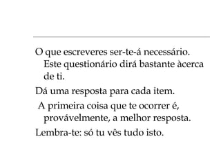O que escreveres ser-te-á necessário. Este questionário dirá bastante àcerca de ti. Dá uma resposta para cada item. A primeira coisa que te ocorrer é, provávelmente, a melhor resposta. Lembra-te: só tu vês tudo isto. 