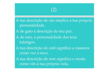 A tua descrição de cão implica a tua própria personalidade. A de gato a descrição do teu par. A de rato, a personalidade dos teus inimigos. A tua descrição de café significa a maneira como vez o sexo. A tua descrição de mar significa o modo como vês a tua própria vida. (2)  