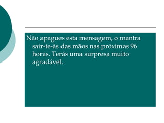 Não apagues esta mensagem, o mantra sair-te-às das mãos nas próximas 96 horas. Terás uma surpresa muito agradável. 