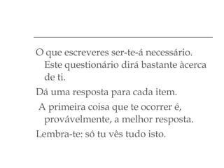 O que escreveres ser-te-á necessário. Este questionário dirá bastante àcerca de ti. Dá uma resposta para cada item. A primeira coisa que te ocorrer é, provávelmente, a melhor resposta. Lembra-te: só tu vês tudo isto. 