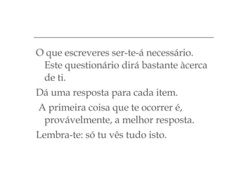 O que escreveres ser-te-á necessário. Este questionário dirá bastante àcerca de ti. Dá uma resposta para cada item. A primeira coisa que te ocorrer é, provávelmente, a melhor resposta. Lembra-te: só tu vês tudo isto. 