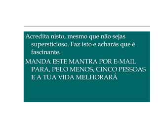 Acredita nisto, mesmo que não sejas supersticioso. Faz isto e acharás que é fascinante.  MANDA ESTE MANTRA POR E-MAIL PARA, PELO MENOS, CINCO PESSOAS E A TUA VIDA MELHORARÁ 