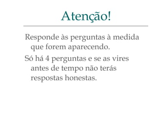 Responde às perguntas à medida que forem aparecendo.  Só há 4 perguntas e se as vires antes de tempo não terás respostas honestas. Atenção! 