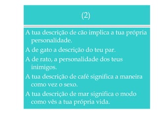 A tua descrição de cão implica a tua própria personalidade. A de gato a descrição do teu par. A de rato, a personalidade dos teus inimigos. A tua descrição de café significa a maneira como vez o sexo. A tua descrição de mar significa o modo como vês a tua própria vida. (2)  