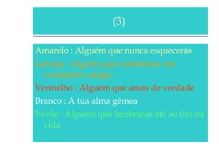 Amarelo : Alguém que nunca esquecerás Laranja : Alguém que consideras um verdadeiro amigo Vermelho : Alguém que amas de verdade Branco : A tua alma gémea Verde : Alguém que lembrarás até ao fim da vida. (3)  
