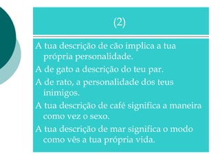 A tua descrição de cão implica a tua
própria personalidade.
A de gato a descrição do teu par.
A de rato, a personalidade dos teus
inimigos.
A tua descrição de café significa a maneira
como vez o sexo.
A tua descrição de mar significa o modo
como vês a tua própria vida.
(2)
 