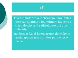 Deves mandar esta mensagem para tantas
pessoas quantas o teu número favorito e
o teu desejo será satisfeito no dia que
referiste.
Isto disse o Dalai Lama àcerca do Milénio –
gasta apenas uns minutos para o ler o
pensar.
(4)
 