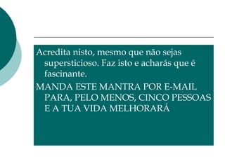 Acredita nisto, mesmo que não sejas
supersticioso. Faz isto e acharás que é
fascinante.
MANDA ESTE MANTRA POR E-MAIL
PARA, PELO MENOS, CINCO PESSOAS
E A TUA VIDA MELHORARÁ
 