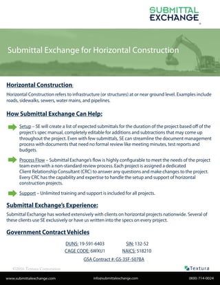 Submittal Exchange for Horizontal Construction
©2016 Textura Corporation
®
Textu ra®
www.submittalexchange.com
Horizontal Construction:
Horizontal Construction refers to infrastructure (or structures) at or near ground level. Examples include
roads, sidewalks, sewers, water mains, and pipelines.
How Submittal Exchange Can Help:
Setup – SE will create a list of expected submittals for the duration of the project based off of the
project's spec manual, completely editable for additions and subtractions that may come up
throughout the project. Even with few submittals, SE can streamline the document management
process with documents that need no formal review like meeting minutes, test reports and
budgets.
Process Flow – Submittal Exchange’s flow is highly configurable to meet the needs of the project
team even with a non-standard review process. Each project is assigned a dedicated
Client Relationship Consultant (CRC) to answer any questions and make changes to the project.
Every CRC has the capability and expertise to handle the setup and support of horizontal
construction projects.
Support – Unlimited training and support is included for all projects.
Submittal Exchange’s Experience:
Submittal Exchange has worked extensively with clients on horizontal projects nationwide. Several of
these clients use SE exclusively or have us written into the specs on every project.
Government Contract Vehicles
(800) 714-0024info@submittalexchange.com
DUNS: 19-591-6403
CAGE CODE: 6WXU1
SIN: 132-52
NAICS: 518210
GSA Contract #: GS-35F-507BA
 