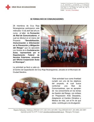SE FORMA RED DE COMUNICADORES
26 miembros de Cruz Roja
Nicaragüense participaron este
miércoles 13 de abril del año en
curso, el taller de Formación
de Red de Comunicadores, el
cual se efectuó en el marco del
Proyecto “Sensibilización,
Comunicación e Información
en la Prevención y Mitigación
del Riesgo” que es ejecutado
con fondos de la Confederación
Suiza, representada por el
Departamento Federal de
Asuntos Exteriores, actuando
por Oficina Cooperación Suiza
en Nicaragua”.
La actividad se llevó a cabo en
el Centro de Capacitación de Cruz Roja Nicaragüense, ubicado en el Municipio de
Ciudad Sandino.
“Esta actividad tuvo como finalidad
cumplir con uno de los objetivos
del proyecto, el cual busca
conformar una Red de
Comunicadores, que se apropien
de los conocimiento en los temas
de Gestión del Riesgo, con énfasis
en Preparación Ante Desastres,
Adaptación al Cambio Climático y
Medios de vida, con el fin de que
estos contribuyan a la divulgación
 
