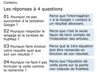 Contenu
01 Pourquoi ne pas
succomber à la tentation
Google ?
Parce que l’interrogation
« à la Google » conduit à
un résultat décevant.
Les réponses à 4 questions
02 Pourquoi respecter le
langage et la syntaxe de
PubMed ?
Parce que c’est la seule
façon de tenir compte de
l’indexation des articles.
03 Pourquoi faire évoluer
votre requête quel que
soit son résultat ?
Parce que la 1ère équation
doit être remaniée en
fonction de son résultat.
04 Pourquoi ne faut-il pas
formuler la veille comme
la recherche ?
Parce que l’équation de
veille porte sur la partie
non indexée de PubMed.
 