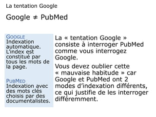 Google ≠ PubMed
La « tentation Google »
consiste à interroger PubMed
comme vous interrogez
Google.
Vous devez oublier cette
« mauvaise habitude » car
Google et PubMed ont 2
modes d’indexation différents,
ce qui justifie de les interroger
différemment.
GOOGLE
Indexation
automatique.
L’index est
constitué par
tous les mots de
la page.
PUBMED
Indexation avec
des mots clés
choisis par des
documentalistes.
La tentation Google
 