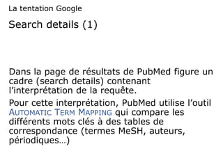Search details (1)
Dans la page de résultats de PubMed figure un
cadre (search details) contenant
l’interprétation de la requête.
Pour cette interprétation, PubMed utilise l’outil
AUTOMATIC TERM MAPPING qui compare les
différents mots clés à des tables de
correspondance (termes MeSH, auteurs,
périodiques…)
La tentation Google
 
