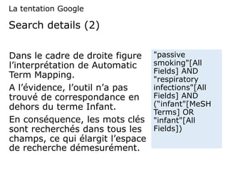Search details (2)
Dans le cadre de droite figure
l’interprétation de Automatic
Term Mapping.
A l’évidence, l’outil n’a pas
trouvé de correspondance en
dehors du terme Infant.
En conséquence, les mots clés
sont recherchés dans tous les
champs, ce qui élargit l’espace
de recherche démesurément.
"passive
smoking"[All
Fields] AND
"respiratory
infections"[All
Fields] AND
(“infant"[MeSH
Terms] OR
"infant"[All
Fields])
La tentation Google
 