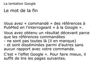 Le mot de la fin
Vous avez « commandé » des références à
PubMed en l’interrogeant « à la Google ».
Vous avez obtenu un résultat décevant parce
que les références commandées
- ne sont pas toutes là (il en manque)
- et sont disséminées parmi d’autres sans
aucun rapport avec votre commande.
C’est « l’effet Google ». Pour faire mieux, il
suffit de lire les pages suivantes.
La tentation Google
 
