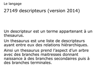 27149 descripteurs (version 2014)
Un descripteur est un terme appartenant à un
thesaurus.
Un thesaurus est une liste de descripteurs
ayant entre eux des relations hiérarchiques.
Ainsi un thesaurus prend l’aspect d’un arbre
avec des branches maitresses donnant
naissance à des branches secondaires puis à
des branches terminales.
Le langage
 