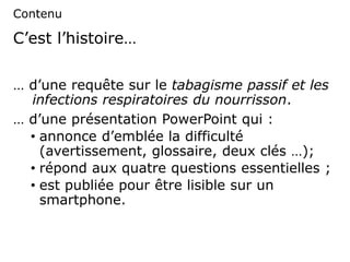 C’est l’histoire…
… d’une requête sur le tabagisme passif et les
infections respiratoires du nourrisson.
… d’une présentation PowerPoint qui :
• annonce d’emblée la difficulté
(avertissement, glossaire, deux clés …);
• répond aux quatre questions essentielles ;
• est publiée pour être lisible sur un
smartphone.
Contenu
 