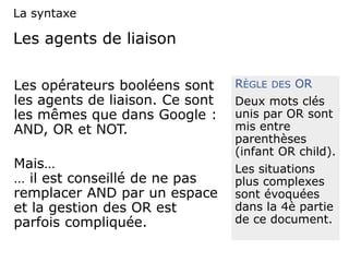 Les agents de liaison
Les opérateurs booléens sont
les agents de liaison. Ce sont
les mêmes que dans Google :
AND, OR et NOT.
Mais…
… il est conseillé de ne pas
remplacer AND par un espace
et la gestion des OR est
parfois compliquée.
RÈGLE DES OR
Deux mots clés
unis par OR sont
mis entre
parenthèses
(infant OR child).
Les situations
plus complexes
sont évoquées
dans la 4è partie
de ce document.
La syntaxe
 