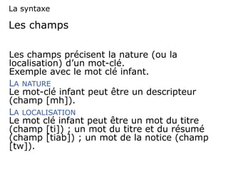 Les champs
Les champs précisent la nature (ou la
localisation) d’un mot-clé.
Exemple avec le mot clé infant.
LA NATURE
Le mot-clé infant peut être un descripteur
(champ [mh]).
LA LOCALISATION
Le mot clé infant peut être un mot du titre
(champ [ti]) ; un mot du titre et du résumé
(champ [tiab]) ; un mot de la notice (champ
[tw]).
La syntaxe
 