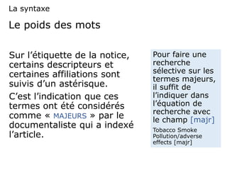 Le poids des mots
Sur l’étiquette de la notice,
certains descripteurs et
certaines affiliations sont
suivis d’un astérisque.
C’est l’indication que ces
termes ont été considérés
comme « MAJEURS » par le
documentaliste qui a indexé
l’article.
Pour faire une
recherche
sélective sur les
termes majeurs,
il suffit de
l’indiquer dans
l’équation de
recherche avec
le champ [majr]
Tobacco Smoke
Pollution/adverse
effects [majr]
La syntaxe
 