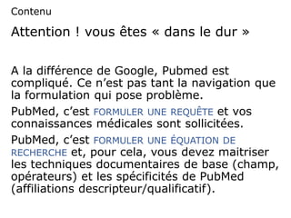 Attention ! vous êtes « dans le dur »
A la différence de Google, Pubmed est
compliqué. Ce n’est pas tant la navigation que
la formulation qui pose problème.
PubMed, c’est FORMULER UNE REQUÊTE et vos
connaissances médicales sont sollicitées.
PubMed, c’est FORMULER UNE ÉQUATION DE
RECHERCHE et, pour cela, vous devez maitriser
les techniques documentaires de base (champ,
opérateurs) et les spécificités de PubMed
(affiliations descripteur/qualificatif).
Contenu
 