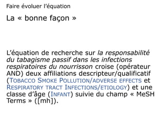 La « bonne façon »
L’équation de recherche sur la responsabilité
du tabagisme passif dans les infections
respiratoires du nourrisson croise (opérateur
AND) deux affiliations descripteur/qualificatif
(TOBACCO SMOKE POLLUTION/ADVERSE EFFECTS et
RESPIRATORY TRACT INFECTIONS/ETIOLOGY) et une
classe d’âge (INFANT) suivie du champ « MeSH
Terms » ([mh]).
Faire évoluer l’équation
 