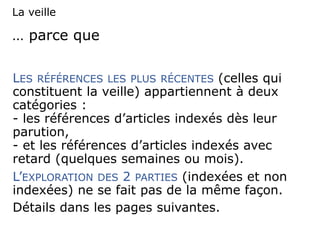… parce que
LES RÉFÉRENCES LES PLUS RÉCENTES (celles qui
constituent la veille) appartiennent à deux
catégories :
- les références d’articles indexés dès leur
parution,
- et les références d’articles indexés avec
retard (quelques semaines ou mois).
L’EXPLORATION DES 2 PARTIES (indexées et non
indexées) ne se fait pas de la même façon.
Détails dans les pages suivantes.
La veille
 