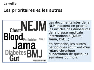 Les prioritaires et les autres
Les documentalistes de la
NLM indexent en priorité
les articles des dinosaures
de la presse médicale
internationale (NEJM,
Jama, BMJ…).
En revanche, les autres
périodiques souffrent d’un
retard chronique
d’indexation de quelques
semaines ou mois.
La veille
 