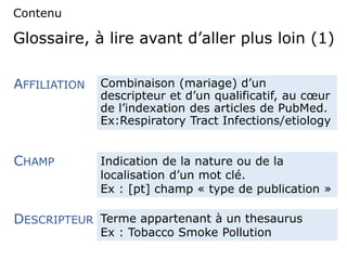 Glossaire, à lire avant d’aller plus loin (1)
Combinaison (mariage) d’un
descripteur et d’un qualificatif, au cœur
de l’indexation des articles de PubMed.
Ex:Respiratory Tract Infections/etiology
AFFILIATION
CHAMP
DESCRIPTEUR
Contenu
Indication de la nature ou de la
localisation d’un mot clé.
Ex : [pt] champ « type de publication »
Terme appartenant à un thesaurus
Ex : Tobacco Smoke Pollution
 