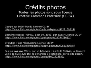 Crédits photos
Toutes les photos sont sous licence
Creative Commons Paternité (CC BY)
Google par super bond1 Licence CC BY
https://www.flickr.com/photos/mohmedxpmpa/4627169719/
Showing respect (RIP Ku, Sept 19, 2008) par gwaar Licence CC BY
https://www.flickr.com/photos/paulsynnott/2479478433/
Evolution ? par Moisturizing Licence CC BY
https://www.flickr.com/photos/happy_peanuts/6085181678/
Festival Aye Aye VO vu par un bénévole : après le festival, la dernière
veille de nuit (20h-1h), le dimanche 9 septembre, sur le site désert.
https://www.flickr.com/photos/popiet/8002925982/
 