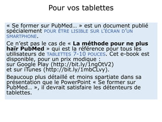 Pour vos tablettes
« Se former sur PubMed… » est un document publié
spécialement POUR ÊTRE LISIBLE SUR L’ÉCRAN D’UN
SMARTPHONE.
Ce n’est pas le cas de « La méthode pour ne plus
haïr PubMed » qui est la référence pour tous les
utilisateurs de TABLETTES 7-10 POUCES. Cet e-book est
disponible, pour un prix modique :
sur Google Play (http://bit.ly/1ngOtV2)
et sur iTunes (http://bit.ly/1mbCLvy).
Beaucoup plus détaillé et moins spartiate dans sa
présentation que le PowerPoint « Se former sur
PubMed… », il devrait satisfaire les détenteurs de
tablettes.
 