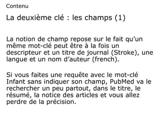La deuxième clé : les champs (1)
La notion de champ repose sur le fait qu’un
même mot-clé peut être à la fois un
descripteur et un titre de journal (Stroke), une
langue et un nom d’auteur (french).
Si vous faites une requête avec le mot-clé
Infant sans indiquer son champ, PubMed va le
rechercher un peu partout, dans le titre, le
résumé, la notice des articles et vous allez
perdre de la précision.
Contenu
 