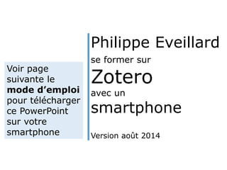 Philippe Eveillard 
se former sur 
Zotero 
avec un 
smartphone 
Version août 2014 
Voir page 
suivante le 
mode d’emploi 
pour télécharger 
ce PowerPoint 
sur votre 
smartphone 
 