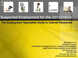 Supported Employment for the 21 st  Century The Employment Specialists Guide to Internet Resources Dan Baker, Ph.D. Anthony R. Camuso The Elizabeth M. Boggs Center on  Developmental Disabilities Robert Wood Johnson Medical School-UMDNJ New Brunswick, NJ  732-235-9300 [email_address]   [email_address] 