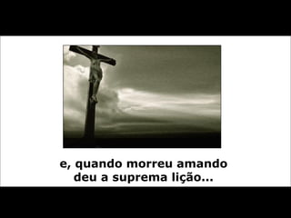 e, quando morreu amando  deu a suprema lição...   