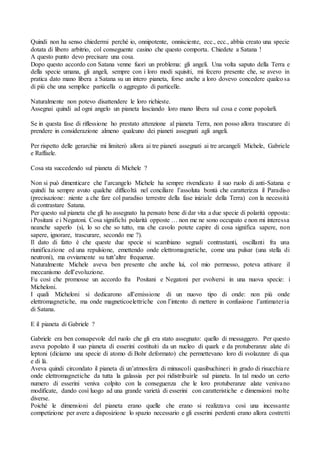 Quindi non ha senso chiedermi perché io, onnipotente, onnisciente, ecc., ecc., abbia creato una specie
dotata di libero arbitrio, col conseguente casino che questo comporta. Chiedete a Satana !
A questo punto devo precisare una cosa.
Dopo questo accordo con Satana venne fuori un problema: gli angeli. Una volta saputo della Terra e
della specie umana, gli angeli, sempre con i loro modi squisiti, mi fecero presente che, se avevo in
pratica dato mano libera a Satana su un intero pianeta, forse anche a loro dovevo concedere qualco sa
di più che una semplice particella o aggregato di particelle.
Naturalmente non potevo disattendere le loro richieste.
Assegnai quindi ad ogni angelo un pianeta lasciando loro mano libera sul cosa e come popolarli.
Se in questa fase di riflessione ho prestato attenzione al pianeta Terra, non posso allora trascurare di
prendere in considerazione almeno qualcuno dei pianeti assegnati agli angeli.
Per rispetto delle gerarchie mi limiterò allora ai tre pianeti assegnati ai tre arcangeli Michele, Gabriele
e Raffaele.
Cosa sta succedendo sul pianeta di Michele ?
Non si può dimenticare che l’arcangelo Michele ha sempre rivendicato il suo ruolo di anti-Satana e
quindi ha sempre avuto qualche difficoltà nel conciliare l’assoluta bontà che caratterizza il Paradiso
(precisazione: niente a che fare col paradiso terrestre della fase iniziale della Terra) con la necessità
di contrastare Satana.
Per questo sul pianeta che gli ho assegnato ha pensato bene di dar vita a due specie di polarità opposta:
i Positani e i Negatoni. Cosa significhi polarità opposte … non me ne sono occupato e non mi interessa
neanche saperlo (sì, lo so che so tutto, ma che cavolo potete capire di cosa significa sapere, non
sapere, ignorare, trascurare, secondo me ?).
Il dato di fatto è che queste due specie si scambiano segnali contrastanti, oscillanti fra una
riunificazione ed una repulsione, emettendo onde elettromagnetiche, come una pulsar (una stella di
neutroni), ma ovviamente su tutt’altre frequenze.
Naturalmente Michele aveva ben presente che anche lui, col mio permesso, poteva attivare il
meccanismo dell’evoluzione.
Fu così che promosse un accordo fra Positani e Negatoni per evolversi in una nuova specie: i
Micheloni.
I quali Micheloni si dedicarono all’emissione di un nuovo tipo di onde: non più onde
elettromagnetiche, ma onde magneticoelettriche con l’intento di mettere in confusione l’antimateria
di Satana.
E il pianeta di Gabriele ?
Gabriele era ben consapevole del ruolo che gli era stato assegnato: quello di messaggero. Per questo
aveva popolato il suo pianeta di esserini costituiti da un nucleo di quark e da protuberanze alate di
leptoni (diciamo una specie di atomo di Bohr deformato) che permettevano loro di svolazzare di qua
e di là.
Aveva quindi circondato il pianeta di un’atmosfera di minuscoli quasibuchineri in grado di risucchiare
onde elettromagnetiche da tutta la galassia per poi ridistribuirle sul pianeta. In tal modo un certo
numero di esserini veniva colpito con la conseguenza che le loro protuberanze alate venivano
modificate, dando così luogo ad una grande varietà di esserini con caratteristiche e dimensioni molte
diverse.
Poiché le dimensioni del pianeta erano quelle che erano si realizzava così una incessante
competizione per avere a disposizione lo spazio necessario e gli esserini perdenti erano allora costretti
 