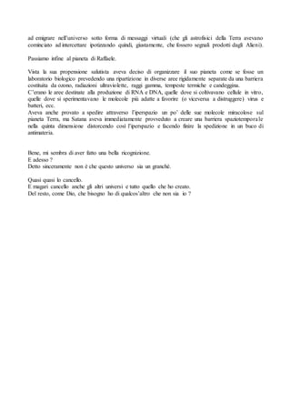 ad emigrare nell’universo sotto forma di messaggi virtuali (che gli astrofisici della Terra avevano
cominciato ad intercettare ipotizzando quindi, giustamente, che fossero segnali prodotti dagli Alieni).
Passiamo infine al pianeta di Raffaele.
Vista la sua propensione salutista aveva deciso di organizzare il suo pianeta come se fosse un
laboratorio biologico prevedendo una ripartizione in diverse aree rigidamente separate da una barriera
costituita da ozono, radiazioni ultraviolette, raggi gamma, tempeste termiche e candeggina.
C’erano le aree destinate alla produzione di RNA e DNA, quelle dove si coltivavano cellule in vitro,
quelle dove si sperimentavano le molecole più adatte a favorire (o viceversa a distruggere) virus e
batteri, ecc.
Aveva anche provato a spedire attraverso l’iperspazio un po’ delle sue molecole miracolose sul
pianeta Terra, ma Satana aveva immediatamente provveduto a creare una barriera spaziotemporale
nella quinta dimensione distorcendo così l’iperspazio e facendo finire la spedizione in un buco di
antimateria.
Bene, mi sembra di aver fatto una bella ricognizione.
E adesso ?
Detto sinceramente non è che questo universo sia un granché.
Quasi quasi lo cancello.
E magari cancello anche gli altri universi e tutto quello che ho creato.
Del resto, come Dio, che bisogno ho di qualcos’altro che non sia io ?
 