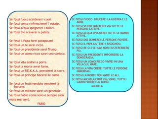 Se fossi fuoco scalderei i cuori.
Se fossi vento rinfrescherei l' estate.
Se fossi acqua spegnerei i dolori.
Se fossi Dio scaverei a palate.
Se fossi il Papa farei patapoum!
Se fossi un re sarei ricco.
Se fossi un presidente sarei Trump.
Se fossi un uomo ricco sarei uno sceicco.
Se fossi vita andrei a porre.
Se fossi la morte avrei fame.
Se fossi un P.E.K.K.A. prenderei la torre.
Se fossi un principe bacerei le dame.
Se fossi un fruttivendolo venderei le
banane.
Se fossi un militare sarei un generale.
Se fossi Fabio come sono e sempre sarò
male mai avrò.
FABIO
SE FOSSI FUOCO BRUCEREI LA GUERRA E LE
ARMI,
SE FOSSI VENTO SPAZZEREI VIA TUTTE LE
PERSONE CATTIVE.
SE FOSSI ACQUA SPEGNEREI TUTTE LE BOMBE
ATTIVE,
SE FOSSI DIO SFAMEREI LE PERSONE POVERE.
SE FOSSI IL PAPA AIUTEREI I BISOGNOSI,
SE FOSSI RE GLI SCHIAVI NON ESISTEREBBERO
PIù.
SE FOSSI UN PRESIDENTE IMPORREREI LA
DEMOCRAZIA,
SE FOSSI UN UOMO RICCO VIVREI IN UNA
VILLA SUL MARE.
SE FOSSI LA VITA CREREI TUTTE LE PERSONE
IMMORTALI.
SE FOSSI LA MORTE NON AVREI LE ALI,
SE FOSSI MICHELA COME GIà SONO, TUTTI I
GIORNI VORREI UN DONO.
MICHELA
 