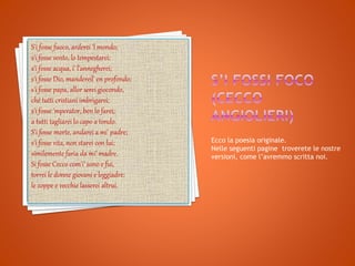 Ecco la poesia originale.
Nelle seguenti pagine troverete le nostre
versioni, come l’avremmo scritta noi.
S'i fosse fuoco, arderei 'l mondo;
s'i fosse vento, lo tempestarei;
s'i fosse acqua, i' l'annegherei;
s'i fosse Dio, mandereil' en profondo;
s'i fosse papa, allor serei giocondo,
ché tutti cristiani imbrigarei;
s'i fosse 'mperator, ben lo farei;
a tutti tagliarei lo capo a tondo.
S'i fosse morte, andarei a mi' padre;
s'i fosse vita, non starei con lui;
similemente faria da mi' madre.
Si fosse Cecco com'i' sono e fui,
torrei le donne giovani e leggiadre:
le zoppe e vecchie lasserei altrui.
 
