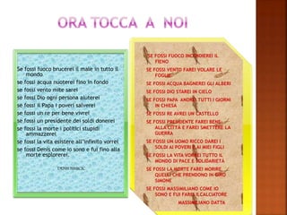 Se fossi fuoco brucerei il male in tutto il
mondo
se fossi acqua nuoterei fino in fondo
se fossi vento mite sarei
se fossi Dio ogni persona aiuterei
se fossi il Papa i poveri salverei
se fossi un re per bene vivrei
se fossi un presidente dei soldi donerei
se fossi la morte i politici stupidi
ammazzerei
se fossi la vita esistere all’infinito vorrei
se fossi Denis come io sono e fui fino alla
morte esplorerei.
DENIS SIMICIC.
SE FOSSI FUOCO INCENDIEREI IL
FIENO
SE FOSSI VENTO FAREI VOLARE LE
FOGLIE
SE FOSSI ACQUA BAGNEREI GLI ALBERI
SE FOSSI DIO STAREI IN CIELO
SE FOSSI PAPA ANDREI TUTTI I GIORNI
IN CHIESA
SE FOSSI RE AVREI UN CASTELLO
SE FOSSI PRESIDENTE FAREI BENE
ALLA CITTÁ E FAREI SMETTERE LA
GUERRA
SE FOSSI UN UOMO RICCO DAREI I
SOLDI AI POVERI E AI MIEI FIGLI
SE FOSSI LA VITA VORREI TUTTO IL
MONDO DI PACE E SOLIDARIETÁ
SE FOSSI LA MORTE FAREI MORIRE
QUELLI CHE PRENDONO IN GIRO
SIMONE
SE FOSSI MASSIMILIANO COME IO
SONO E FUI FAREI ILCALCIATORE
MASSIMILIANO DATTA
 