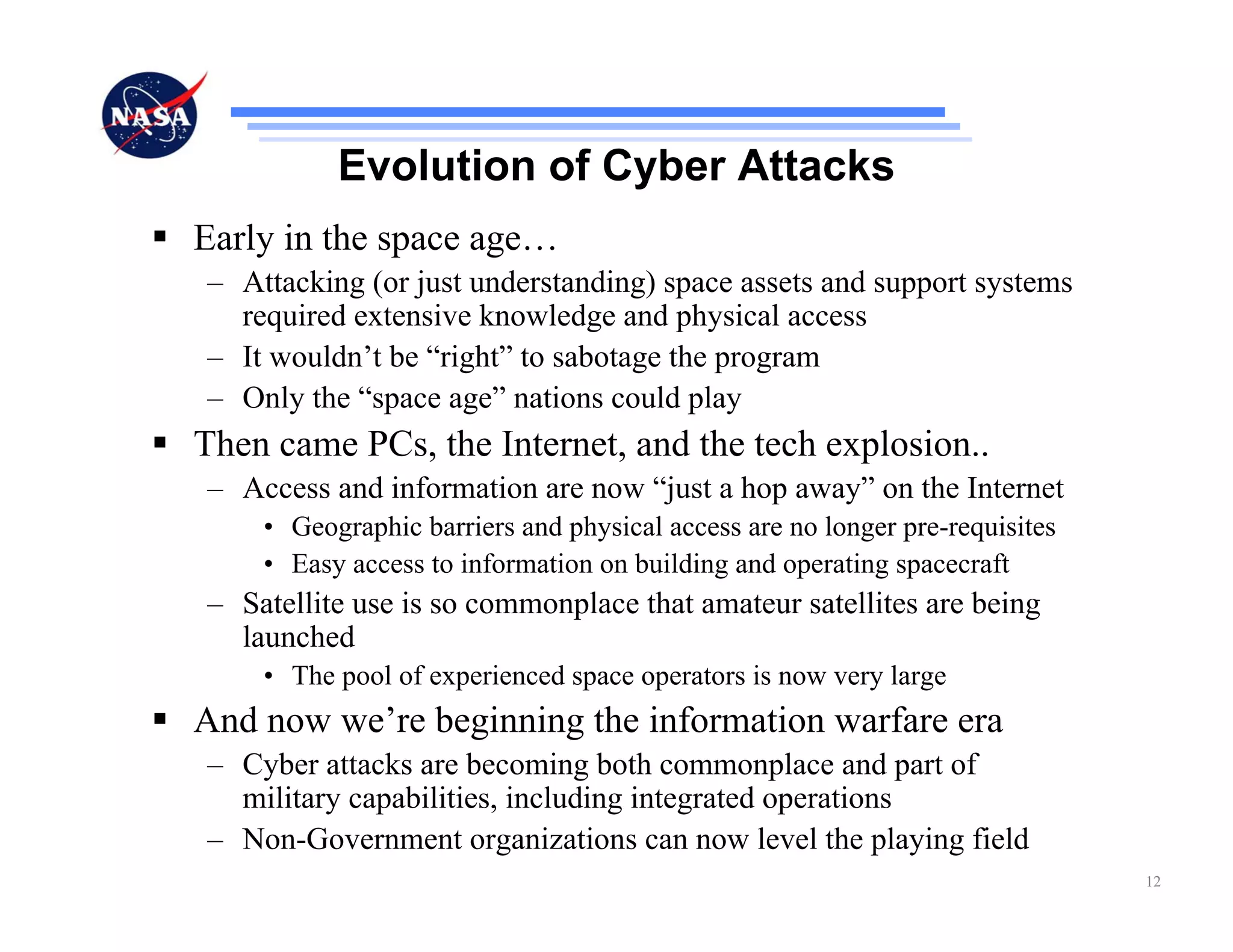Evolution of Cyber Attacks
Early in the space age…
– Attacking (or just understanding) space assets and support systems
  required extensive knowledge and physical access
– It wouldn’t be “right” to sabotage the program
– Only the “space age” nations could play
Then came PCs, the Internet, and the tech explosion..
– Access and information are now “just a hop away” on the Internet
    • Geographic barriers and physical access are no longer pre-requisites
    • Easy access to information on building and operating spacecraft
– Satellite use is so commonplace that amateur satellites are being
  launched
    • The pool of experienced space operators is now very large
And now we’re beginning the information warfare era
– Cyber attacks are becoming both commonplace and part of
  military capabilities, including integrated operations
– Non-Government organizations can now level the playing field
                                                                             12
 